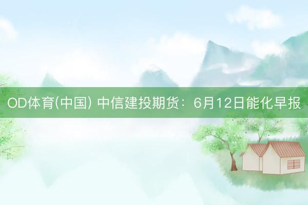 OD体育(中国) 中信建投期货：6月12日能化早报