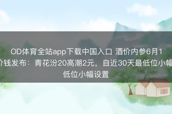OD体育全站app下载中国入口 酒价内参6月12日价钱发布：青花汾20高潮2元，自近30天最低位小幅设置
