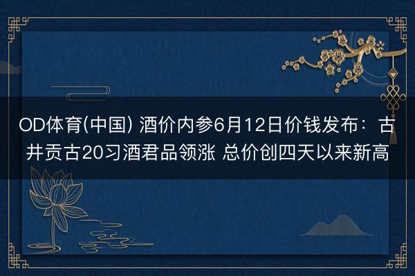 OD体育(中国) 酒价内参6月12日价钱发布：古井贡古20习酒君品领涨 总价创四天以来新高