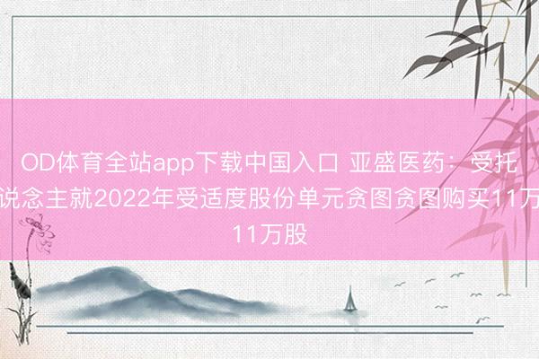 OD体育全站app下载中国入口 亚盛医药：受托东说念主就2022年受适度股份单元贪图贪图购买11万股