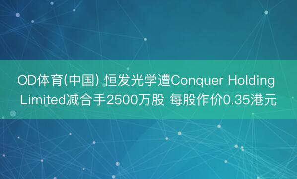 OD体育(中国) 恒发光学遭Conquer Holding Limited减合手2500万股 每股作价0.35港元