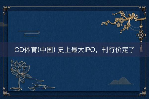 OD体育(中国) 史上最大IPO，刊行价定了