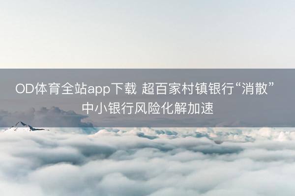 OD体育全站app下载 超百家村镇银行“消散” 中小银行风险化解加速