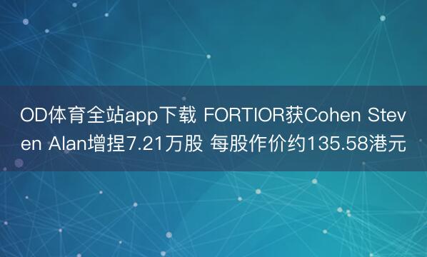 OD体育全站app下载 FORTIOR获Cohen Steven Alan增捏7.21万股 每股作价约135.58港元