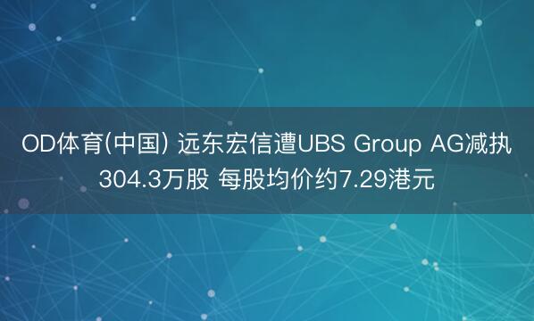 OD体育(中国) 远东宏信遭UBS Group AG减执304.3万股 每股均价约7.29港元