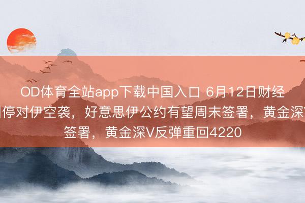 OD体育全站app下载中国入口 6月12日财经早餐：特朗普叫停对伊空袭，好意思伊公约有望周末签署，黄金深V反弹重回4220