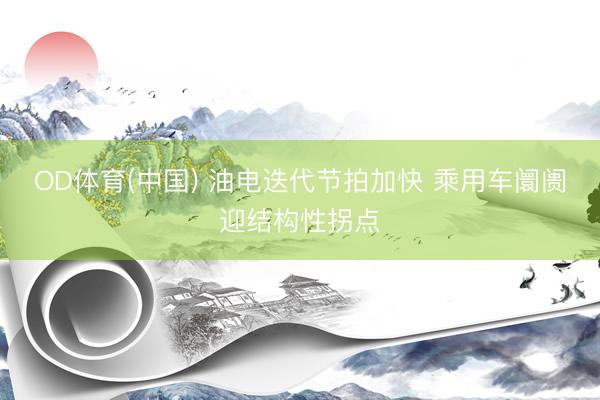 OD体育(中国) 油电迭代节拍加快 乘用车阛阓迎结构性拐点