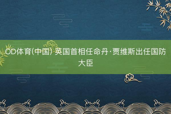 OD体育(中国) 英国首相任命丹·贾维斯出任国防大臣