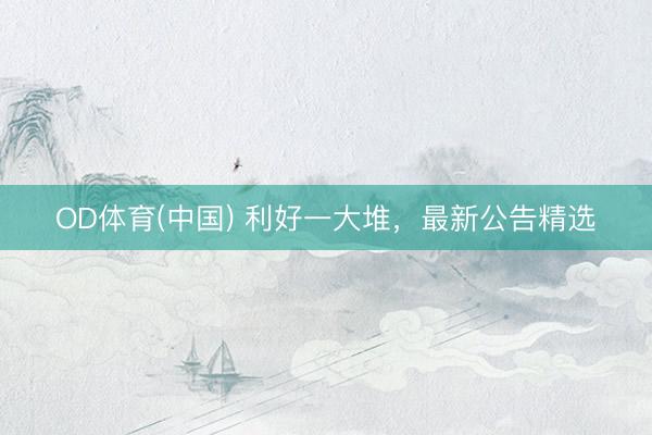 OD体育(中国) 利好一大堆，最新公告精选