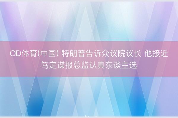OD体育(中国) 特朗普告诉众议院议长 他接近笃定谍报总监认真东谈主选