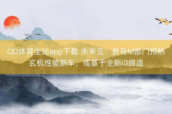 OD体育全站app下载 未来见：良马M部门预热玄机性能新车，或基于全新i3缔造