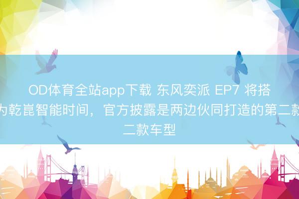 OD体育全站app下载 东风奕派 EP7 将搭载华为乾崑智能时间，官方披露是两边伙同打造的第二款车型