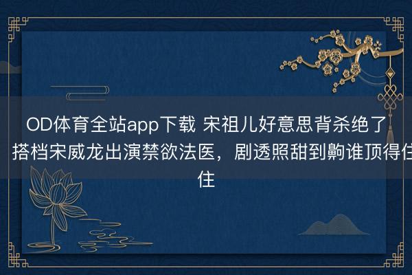 OD体育全站app下载 宋祖儿好意思背杀绝了！搭档宋威龙出演禁欲法医，剧透照甜到齁谁顶得住