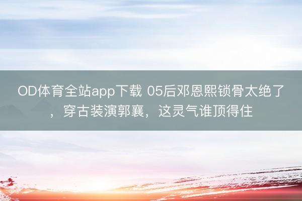 OD体育全站app下载 05后邓恩熙锁骨太绝了，穿古装演郭襄，这灵气谁顶得住