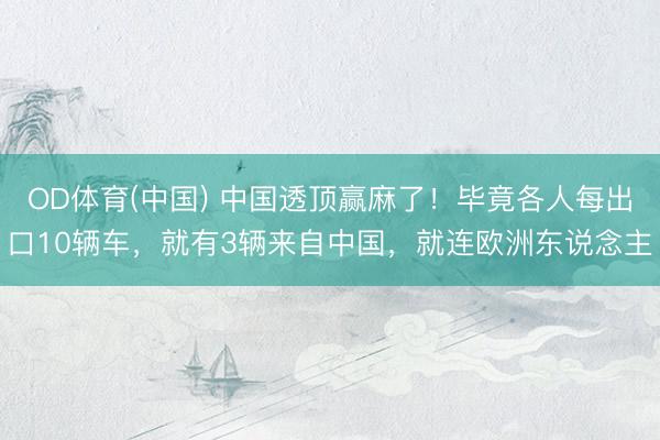 OD体育(中国) 中国透顶赢麻了！毕竟各人每出口10辆车，就有3辆来自中国，就连欧洲东说念主