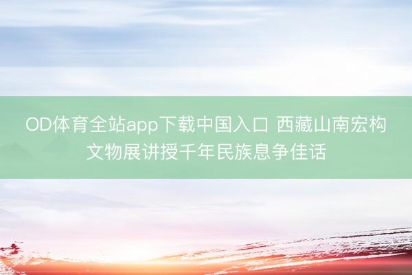 OD体育全站app下载中国入口 西藏山南宏构文物展讲授千年民族息争佳话