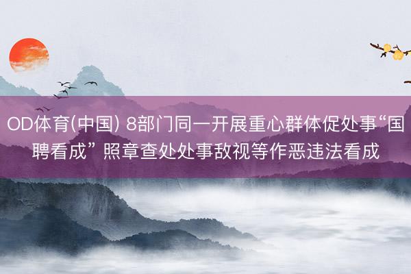 OD体育(中国) 8部门同一开展重心群体促处事“国聘看成” 照章查处处事敌视等作恶违法看成