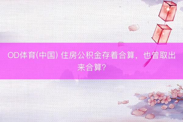 OD体育(中国) 住房公积金存着合算，也曾取出来合算？