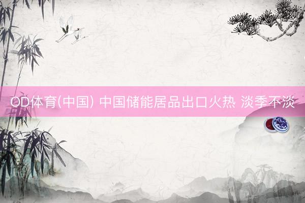 OD体育(中国) 中国储能居品出口火热 淡季不淡