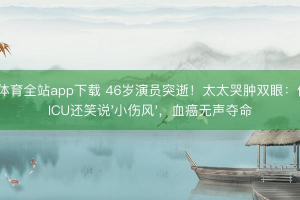 OD体育全站app下载 46岁演员突逝！太太哭肿双眼：他进ICU还笑说'小伤风'，血癌无声夺命