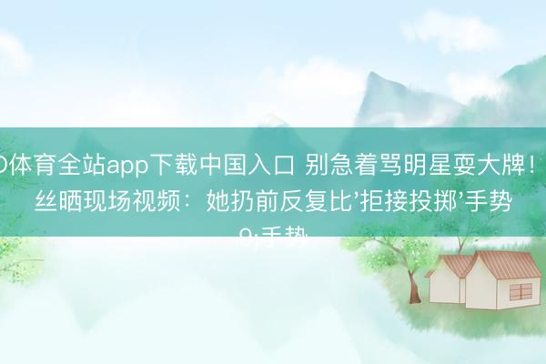 OD体育全站app下载中国入口 别急着骂明星耍大牌！粉丝晒现场视频：她扔前反复比'拒接投掷'手势