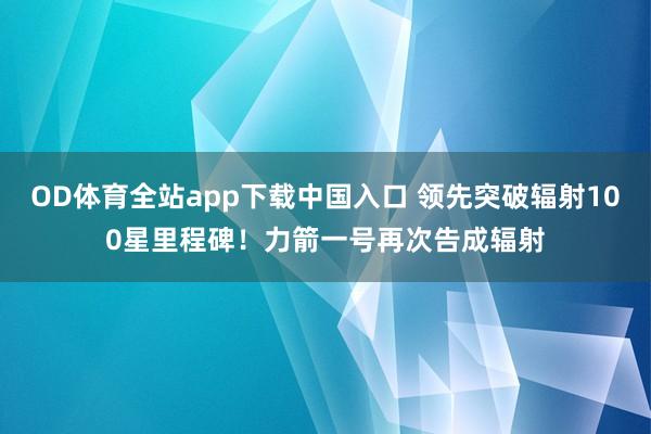 OD体育全站app下载中国入口 领先突破辐射100星里程碑！力箭一号再次告成辐射
